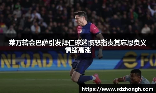 莱万转会巴萨引发拜仁球迷愤怒指责其忘恩负义情绪高涨