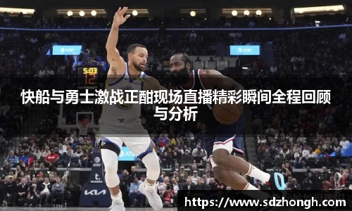快船与勇士激战正酣现场直播精彩瞬间全程回顾与分析